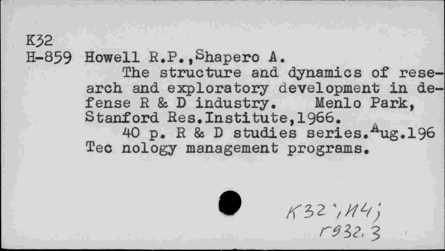 ﻿KJ2
H-859 Howell R.P.,Shapero A.
The structure and dynamics of rese arch and exploratory development in de fense R & D industry. Menlo Park, Stanford Res.Institute,1966.
40 p. R & D studies series.^ug.196 Tec nology management programs.